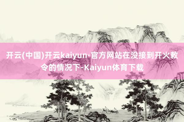 开云(中国)开云kaiyun·官方网站在没接到开火敕令的情况下-Kaiyun体育下载