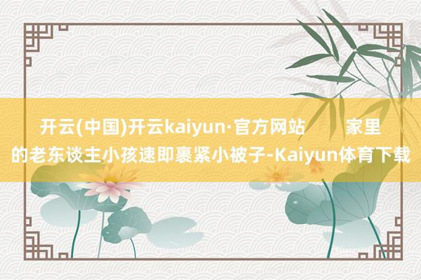 开云(中国)开云kaiyun·官方网站        家里的老东谈主小孩速即裹紧小被子-Kaiyun体育下载