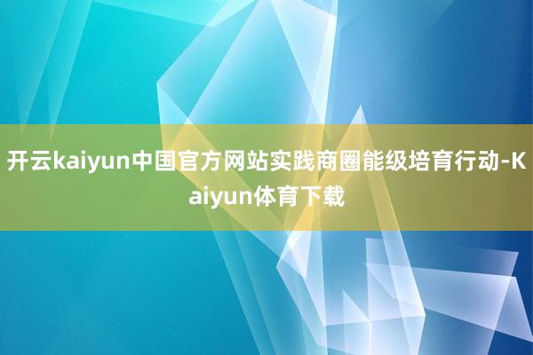 开云kaiyun中国官方网站实践商圈能级培育行动-Kaiyun体育下载