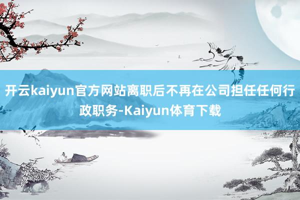 开云kaiyun官方网站离职后不再在公司担任任何行政职务-Kaiyun体育下载