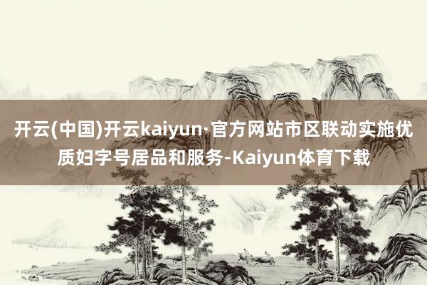 开云(中国)开云kaiyun·官方网站市区联动实施优质妇字号居品和服务-Kaiyun体育下载