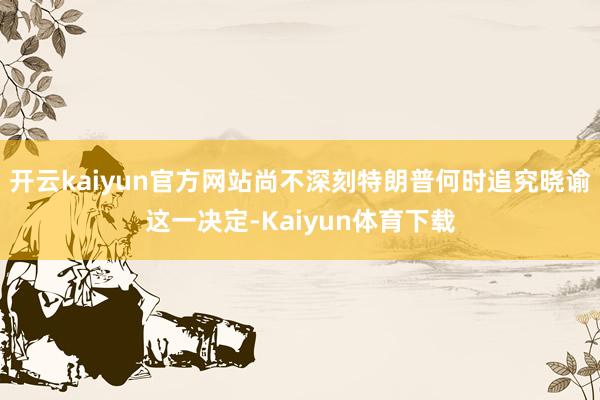 开云kaiyun官方网站尚不深刻特朗普何时追究晓谕这一决定-Kaiyun体育下载