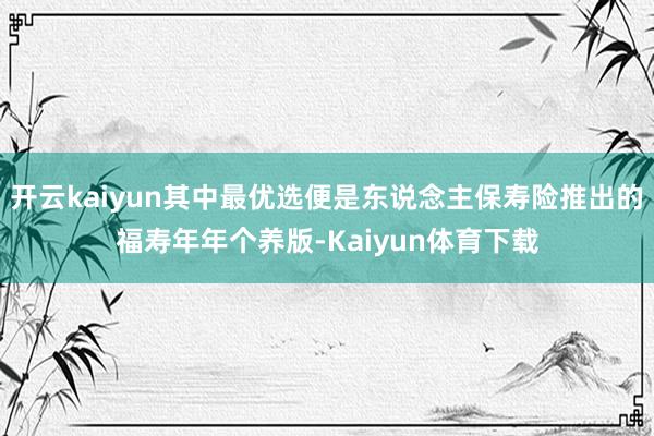 开云kaiyun其中最优选便是东说念主保寿险推出的福寿年年个养版-Kaiyun体育下载