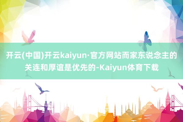 开云(中国)开云kaiyun·官方网站而家东说念主的关连和厚谊是优先的-Kaiyun体育下载