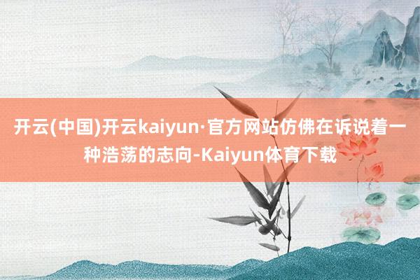 开云(中国)开云kaiyun·官方网站仿佛在诉说着一种浩荡的志向-Kaiyun体育下载