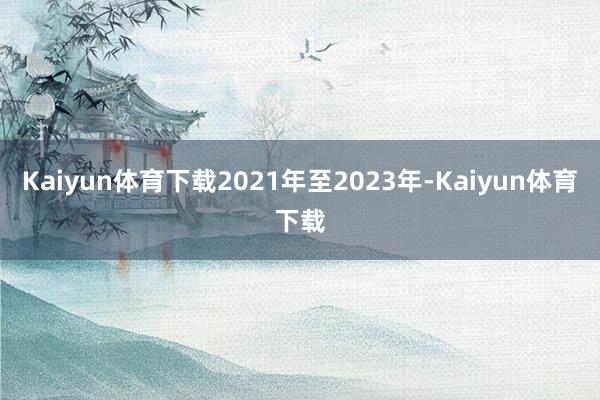 Kaiyun体育下载2021年至2023年-Kaiyun体育下载