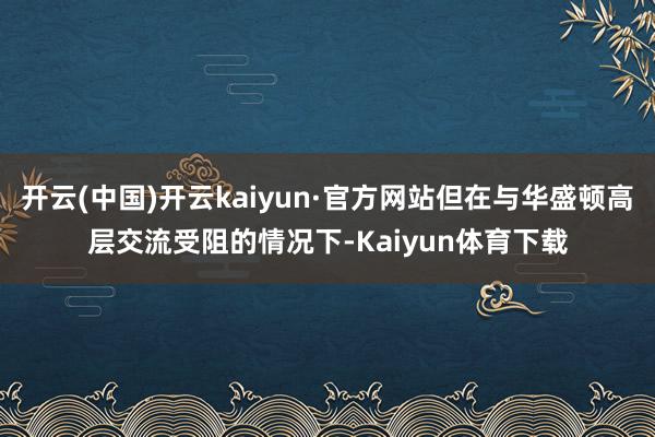 开云(中国)开云kaiyun·官方网站但在与华盛顿高层交流受阻的情况下-Kaiyun体育下载