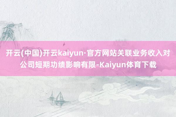 开云(中国)开云kaiyun·官方网站关联业务收入对公司短期功绩影响有限-Kaiyun体育下载